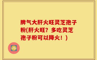 脾气大肝火旺灵芝孢子粉(肝火旺？多吃灵芝孢子粉可以降火！)