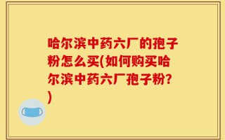 哈尔滨中药六厂的孢子粉怎么买(如何购买哈尔滨中药六厂孢子粉？)