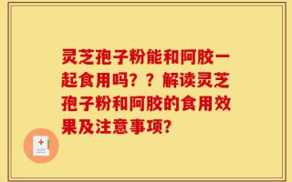 灵芝孢子粉能和阿胶一起食用吗？？解读灵芝孢子粉和阿胶的食用效果及注意事项？