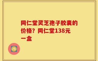 同仁堂灵芝孢子胶囊的价格？同仁堂138元一盒