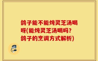 鸽子能不能炖灵芝汤喝呀(能炖灵芝汤喝吗？鸽子的烹调方式解析)