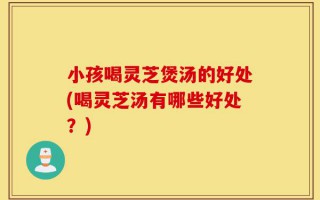 小孩喝灵芝煲汤的好处(喝灵芝汤有哪些好处？)