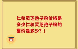 仁和灵芝孢子粉价格是多少仁和灵芝孢子粉的售价是多少？)