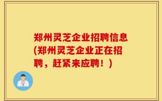 郑州灵芝企业招聘信息(郑州灵芝企业正在招聘，赶紧来应聘！)