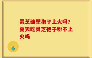 灵芝破壁孢子上火吗？夏天吃灵芝孢子粉不上火吗
