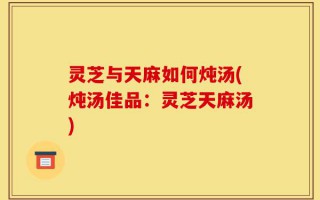 灵芝与天麻如何炖汤(炖汤佳品：灵芝天麻汤)