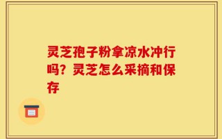 灵芝孢子粉拿凉水冲行吗？灵芝怎么采摘和保存