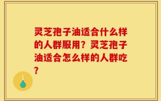 灵芝孢子油适合什么样的人群服用？灵芝孢子油适合怎么样的人群吃？