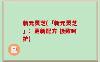 新元灵芝(「新元灵芝」：更新配方 极致呵护)