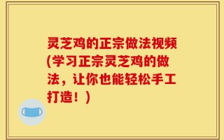 灵芝鸡的正宗做法视频(学习正宗灵芝鸡的做法，让你也能轻松手工打造！)