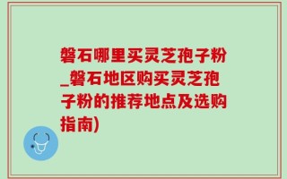 磐石哪里买灵芝孢子粉_磐石地区购买灵芝孢子粉的推荐地点及选购指南)