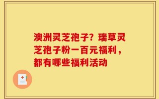 澳洲灵芝孢子？瑞草灵芝孢子粉一百元福利，都有哪些福利活动