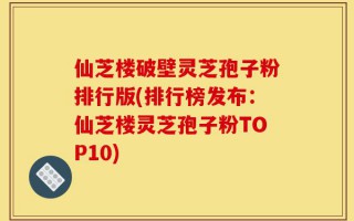 仙芝楼破壁灵芝孢子粉排行版(排行榜发布：仙芝楼灵芝孢子粉TOP10)