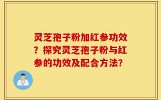 灵芝孢子粉加红参功效？探究灵芝孢子粉与红参的功效及配合方法？