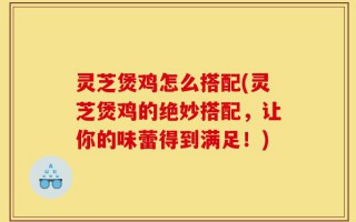 灵芝煲鸡怎么搭配(灵芝煲鸡的绝妙搭配，让你的味蕾得到满足！)