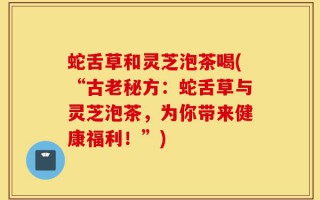 蛇舌草和灵芝泡茶喝(“古老秘方：蛇舌草与灵芝泡茶，为你带来健康福利！”)