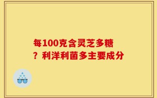 每100克含灵芝多糖？利洋利菌多主要成分