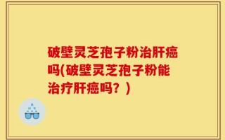 破壁灵芝孢子粉治肝癌吗(破壁灵芝孢子粉能治疗肝癌吗？)