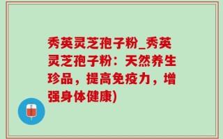 秀英灵芝孢子粉_秀英灵芝孢子粉：天然养生珍品，提高免疫力，增强身体健康)