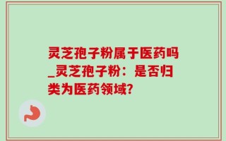 灵芝孢子粉属于医药吗_灵芝孢子粉：是否归类为医药领域？