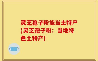 灵芝孢子粉能当土特产(灵芝孢子粉：当地特色土特产)