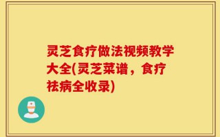 灵芝食疗做法视频教学大全(灵芝菜谱，食疗祛病全收录)