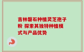 吉林磐石种植灵芝孢子粉 探索其独特种植模式与产品优势