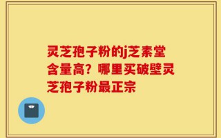 灵芝孢子粉的j芝素堂含量高？哪里买破壁灵芝孢子粉最正宗