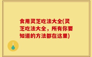 食用灵芝吃法大全(灵芝吃法大全，所有你要知道的方法都在这里)