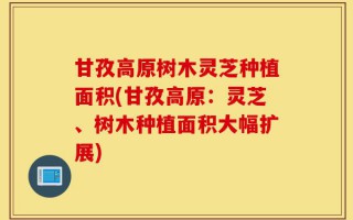 甘孜高原树木灵芝种植面积(甘孜高原：灵芝、树木种植面积大幅扩展)