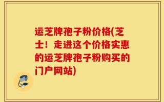 运芝牌孢子粉价格(芝士！走进这个价格实惠的运芝牌孢子粉购买的门户网站)