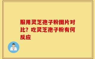 服用灵芝孢子粉图片对比？吃灵芝孢子粉有何反应