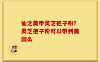 仙之美帝灵芝孢子粉？灵芝孢子粉可以带到美国么