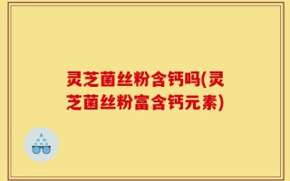 灵芝菌丝粉含钙吗(灵芝菌丝粉富含钙元素)
