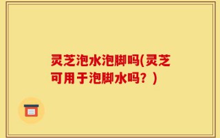 灵芝泡水泡脚吗(灵芝可用于泡脚水吗？)