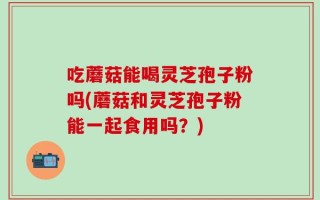 吃蘑菇能喝灵芝孢子粉吗(蘑菇和灵芝孢子粉能一起食用吗？)