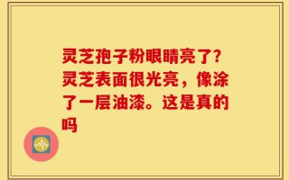灵芝孢子粉眼睛亮了？灵芝表面很光亮，像涂了一层油漆。这是真的吗