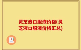 灵芝液口服液价格(灵芝液口服液价格汇总)