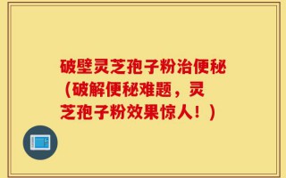 破壁灵芝孢子粉治便秘 (破解便秘难题，灵芝孢子粉效果惊人！)