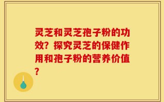 灵芝和灵芝孢子粉的功效？探究灵芝的保健作用和孢子粉的营养价值？