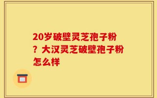 20岁破壁灵芝孢子粉？大汉灵芝破壁孢子粉怎么样