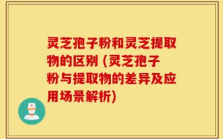 灵芝孢子粉和灵芝提取物的区别 (灵芝孢子粉与提取物的差异及应用场景解析)