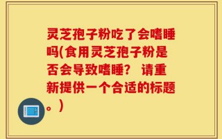 灵芝孢子粉吃了会嗜睡吗(食用灵芝孢子粉是否会导致嗜睡？ 请重新提供一个合适的标题。)