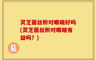 灵芝菌丝粉对眼睛好吗(灵芝菌丝粉对眼睛有益吗？)