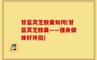甘蓝灵芝胶囊如何(甘蓝灵芝胶囊——强身健体好伴侣)