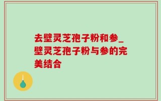 去壁灵芝孢子粉和参_壁灵芝孢子粉与参的完美结合