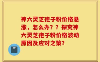 神六灵芝孢子粉价格悬涨，怎么办？？探究神六灵芝孢子粉价格波动原因及应对之策？