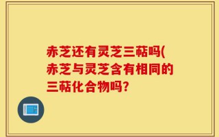 赤芝还有灵芝三萜吗(赤芝与灵芝含有相同的三萜化合物吗？