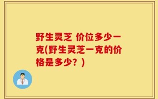 野生灵芝 价位多少一克(野生灵芝一克的价格是多少？)