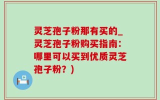 灵芝孢子粉那有买的_灵芝孢子粉购买指南：哪里可以买到优质灵芝孢子粉？)